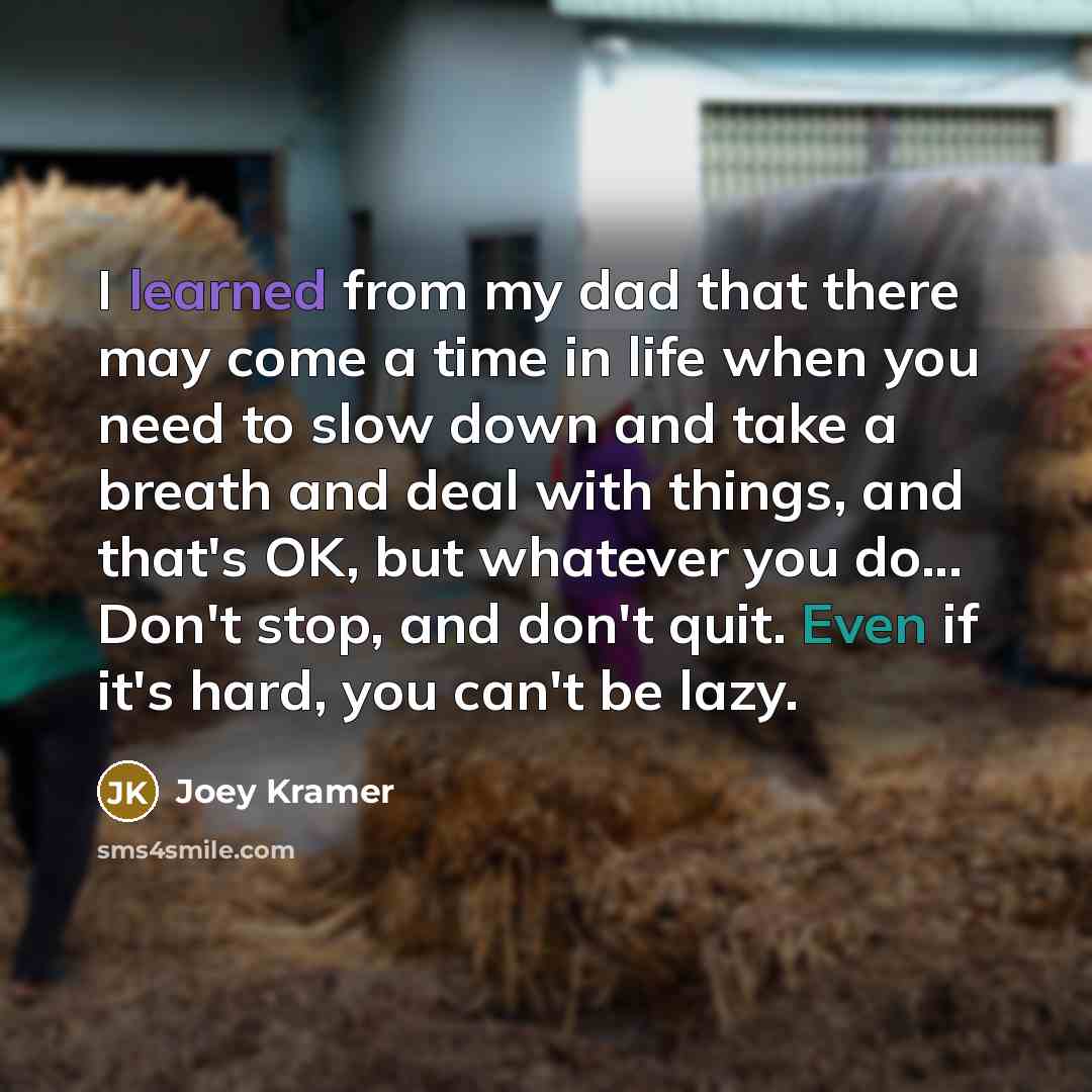 “I learned from my dad that there may come a time in life when you need to slow down and take a breath and deal with things, and that's OK, but whatever you do... Don't stop, and don't quit. Even if it's hard, you can't be lazy.” quote by Joey Kramer