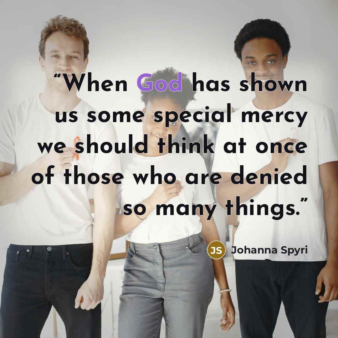 “When God has shown us some special mercy we should think at once of those who are denied so many things.” quote by Johanna Spyri