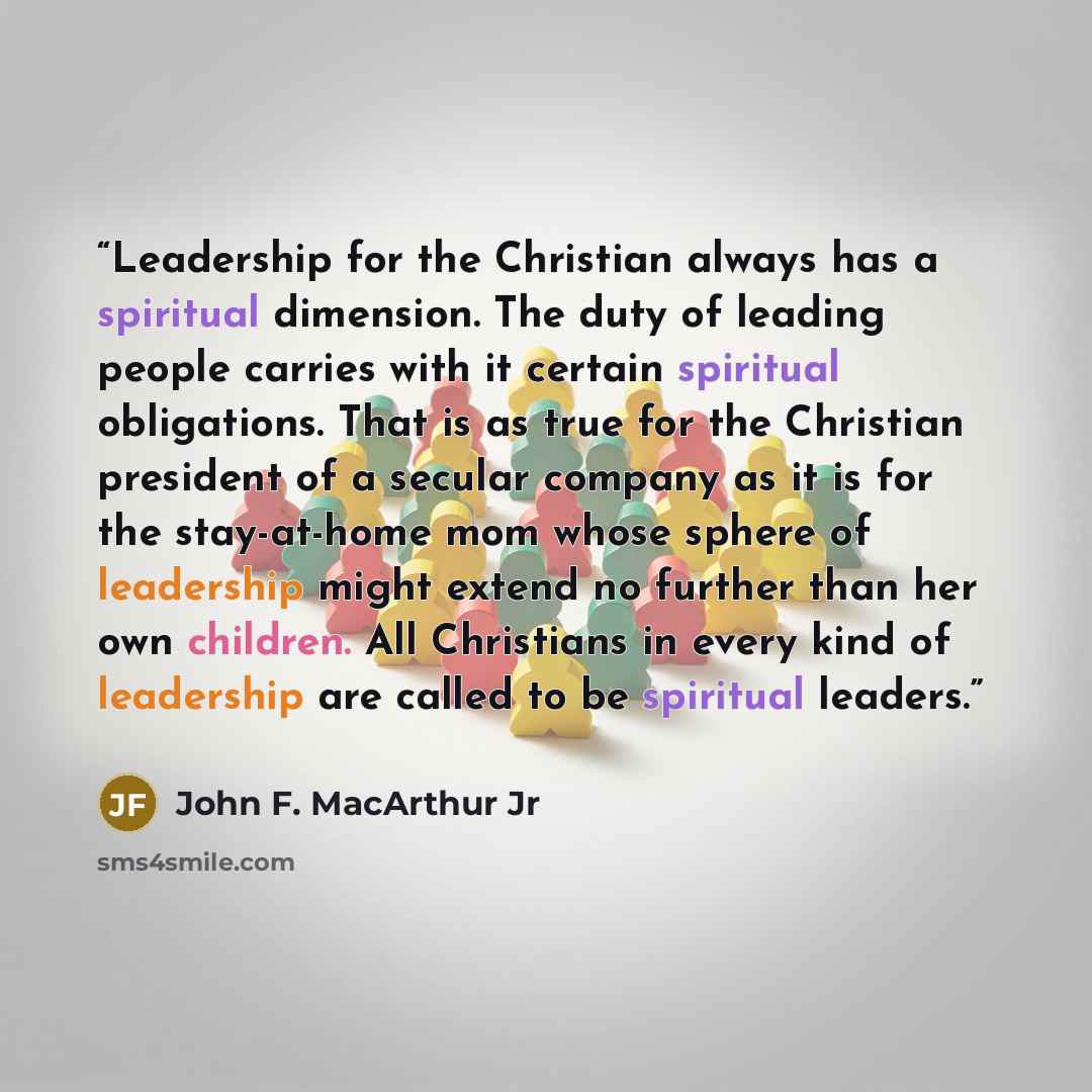 “Leadership for the Christian always has a spiritual dimension. The duty of leading people carries with it certain spiritual obligations. That is as true for the Christian president of a secular company as it is for the stay-at-home mom whose sphere of leadership might extend no further than her…” quote by John F. MacArthur Jr