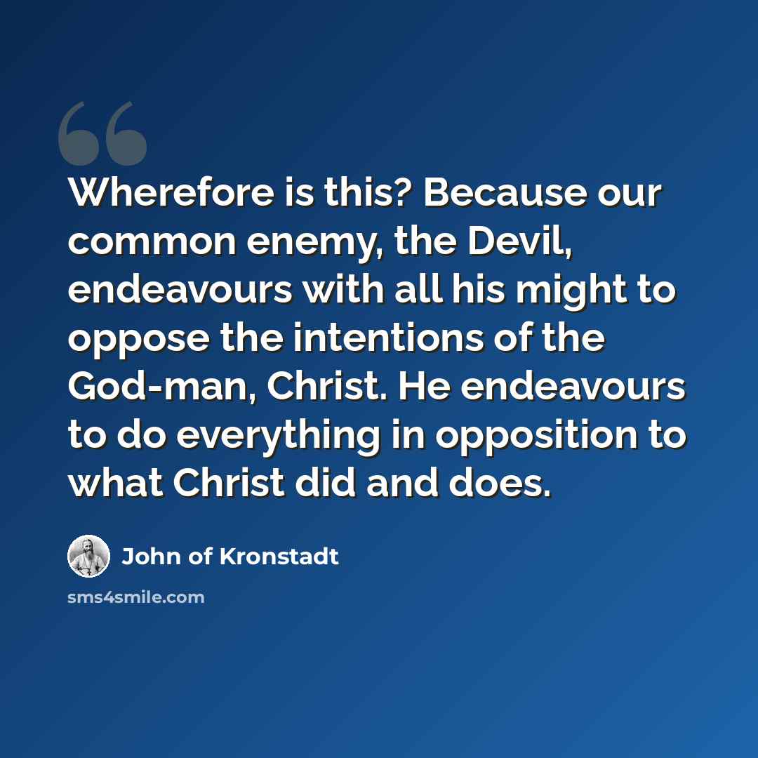 “Wherefore is this? Because our common enemy, the Devil, endeavours with all his might to oppose the intentions of the God-man, Christ. He endeavours to do everything in opposition to what Christ did and does.” quote by John of Kronstadt