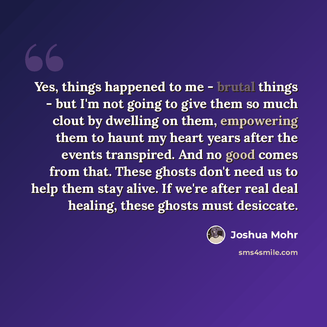 “Yes, things happened to me - brutal things - but I'm not going to give them so much clout by dwelling on them, empowering them to haunt my heart years after the events transpired. And no good comes from that. These ghosts don't need us to help them stay alive. If we're after real deal healing…” quote by Joshua Mohr