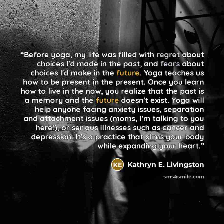 “Before yoga, my life was filled with regret about choices I'd made in the past, and fears about choices I'd make in the future. Yoga teaches us how to be present in the present. Once you learn how to live in the now, you realize that the past is a memory and the future doesn't exist. Yoga will…” quote by Kathryn E. Livingston