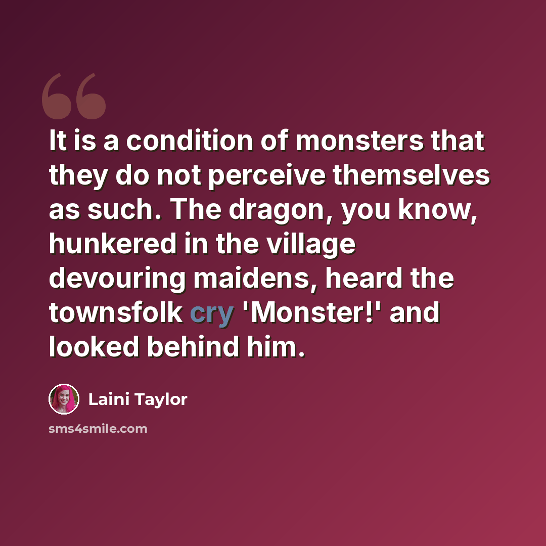 “It is a condition of monsters that they do not perceive themselves as such. The dragon, you know, hunkered in the village devouring maidens, heard the townsfolk cry 'Monster!' and looked behind him.” quote by Laini Taylor