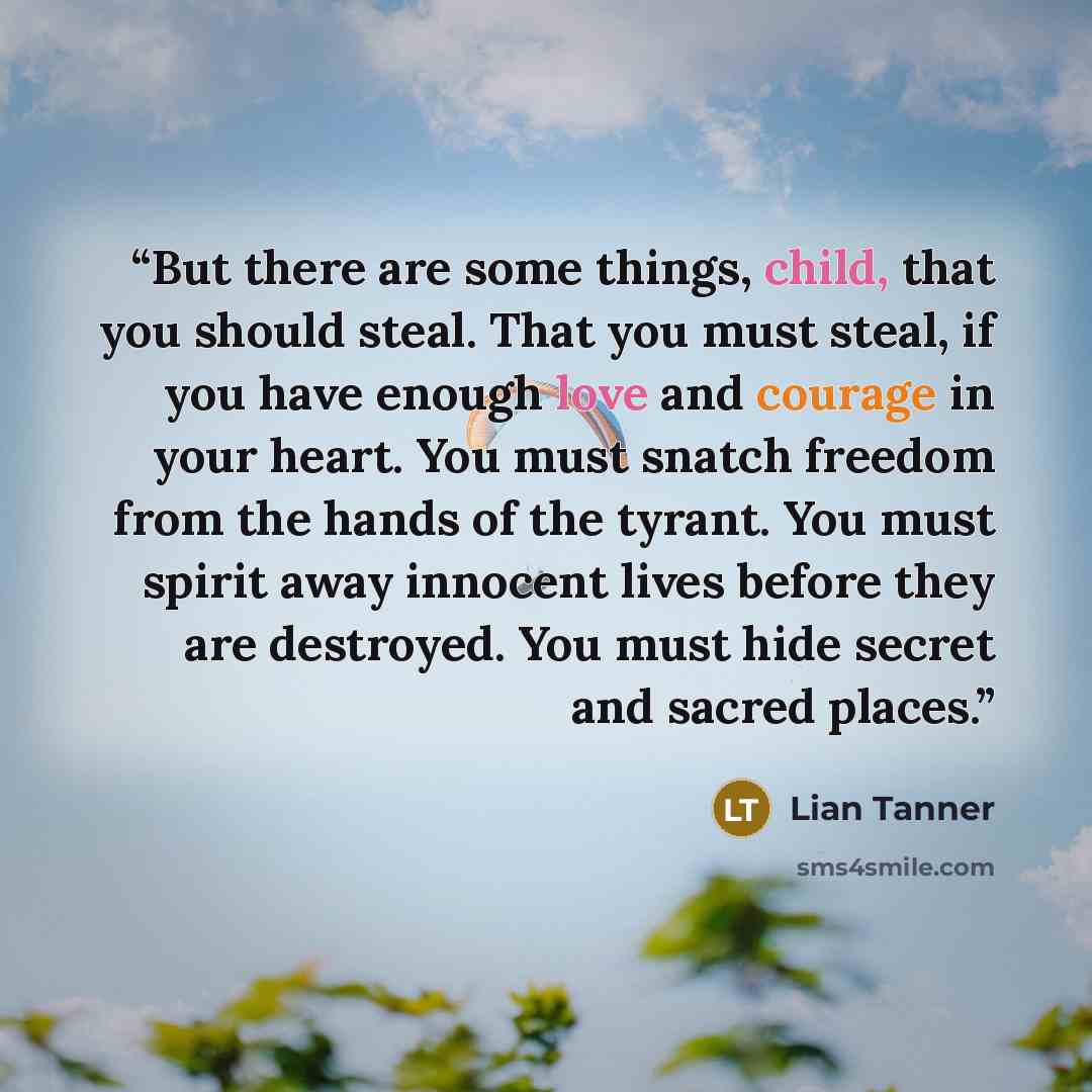“But there are some things, child, that you should steal. That you must steal, if you have enough love and courage in your heart. You must snatch freedom from the hands of the tyrant. You must spirit away innocent lives before they are destroyed. You must hide secret and sacred places.” quote by Lian Tanner