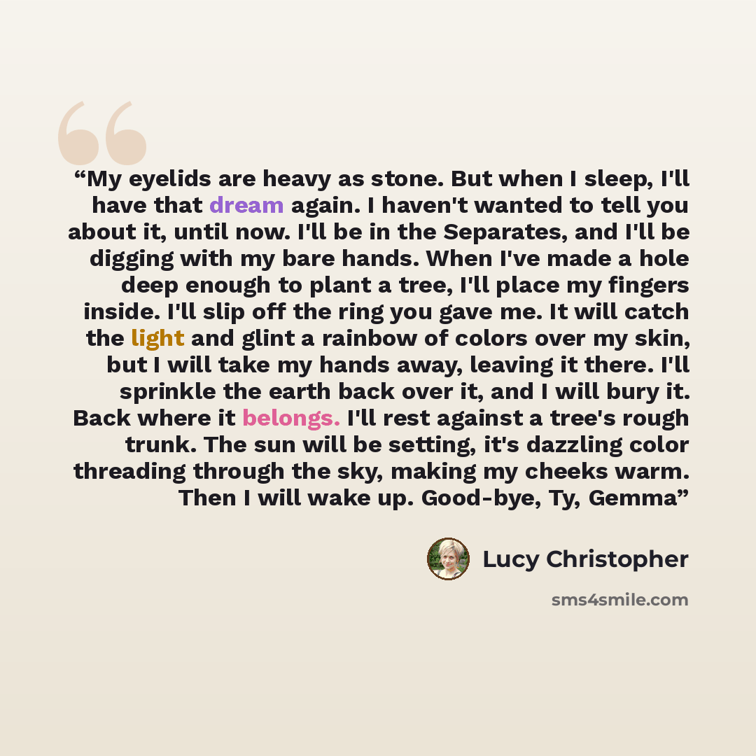 “My eyelids are heavy as stone. But when I sleep, I'll have that dream again. I haven't wanted to tell you about it, until now. I'll be in the Separates, and I'll be digging with my bare hands. When I've made a hole deep enough to plant a tree, I'll place my fingers inside. I'll slip off the ring…” quote by Lucy Christopher