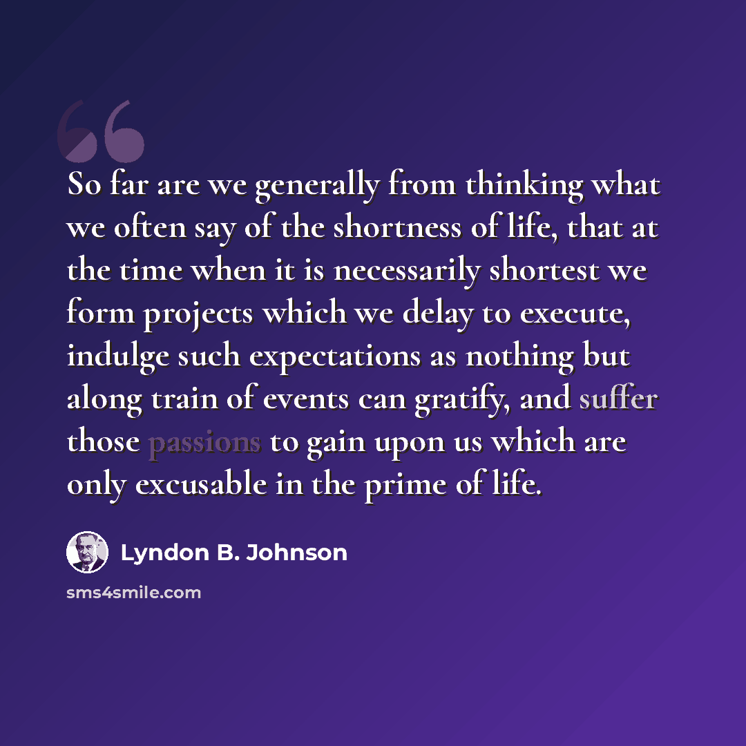 “So far are we generally from thinking what we often say of the shortness of life, that at the time when it is necessarily shortest we form projects which we delay to execute, indulge such expectations as nothing but along train of events can gratify, and suffer those passions to gain upon us which…” quote by Lyndon B. Johnson
