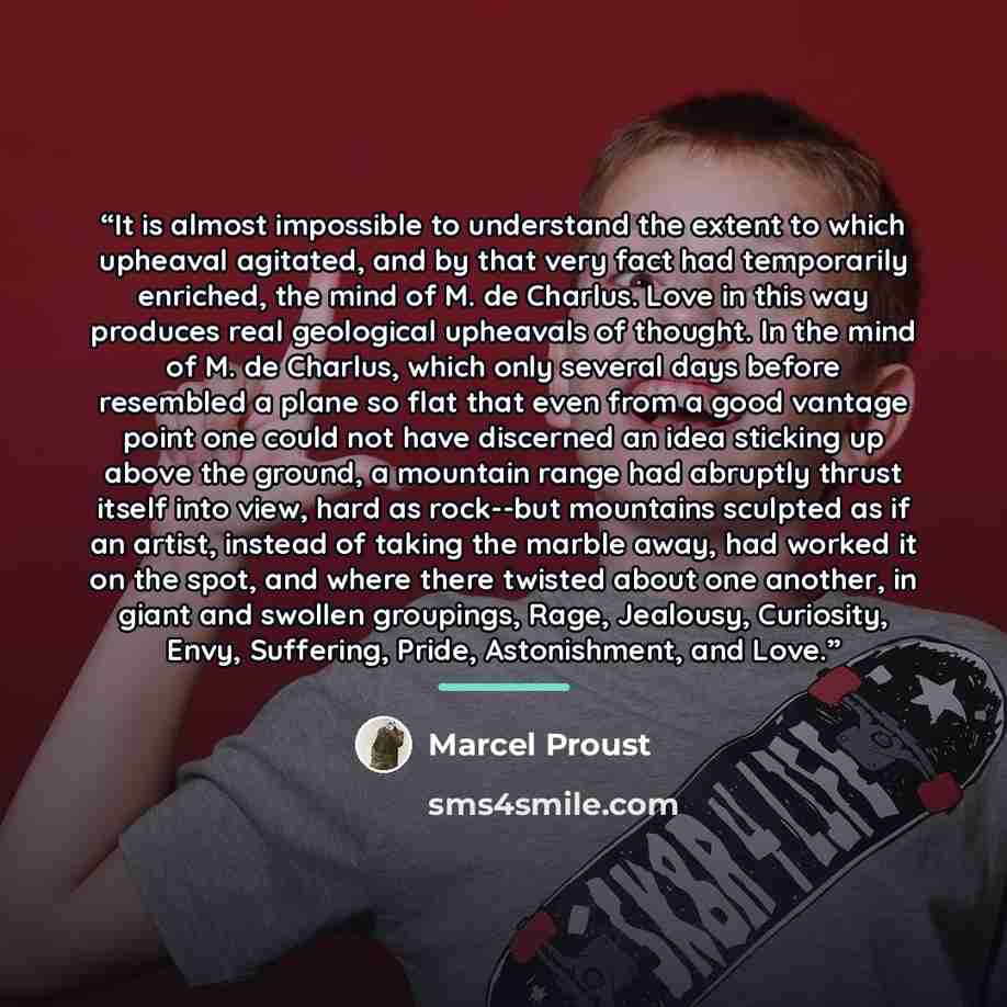 “It is almost impossible to understand the extent to which upheaval agitated, and by that very fact had temporarily enriched, the mind of M. de Charlus. Love in this way produces real geological upheavals of thought. In the mind of M. de Charlus, which only several days before resembled a plane so…” quote by Marcel Proust