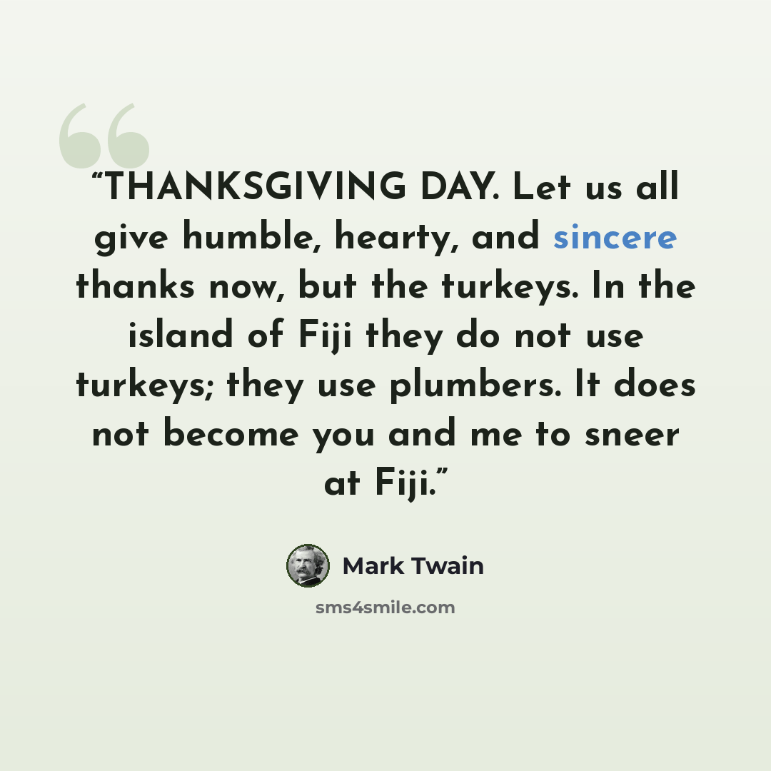 “THANKSGIVING DAY. Let us all give humble, hearty, and sincere thanks now, but the turkeys. In the island of Fiji they do not use turkeys; they use plumbers. It does not become you and me to sneer at Fiji.” quote by Mark Twain
