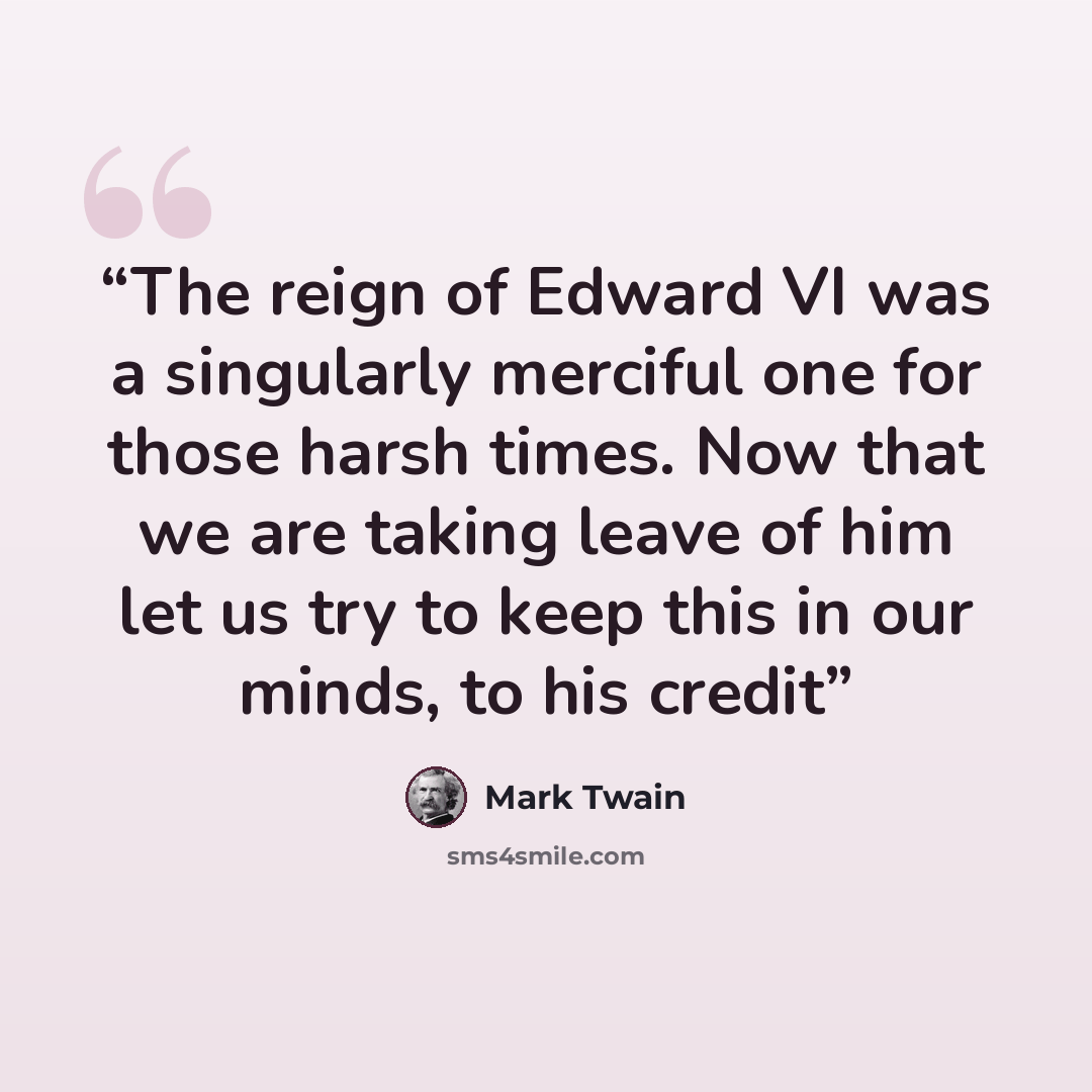 “The reign of Edward VI was a singularly merciful one for those harsh times. Now that we are taking leave of him let us try to keep this in our minds, to his credit” quote by Mark Twain