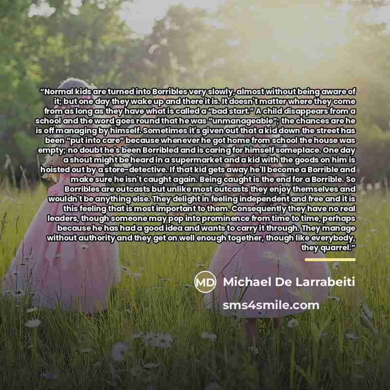 “Normal kids are turned into Borribles very slowly, almost without being aware of it; but one day they wake up and there it is. It doesn't matter where they come from as long as they have what is called a “bad start.” A child disappears from a school and the word goes round that he was…” quote by Michael De Larrabeiti