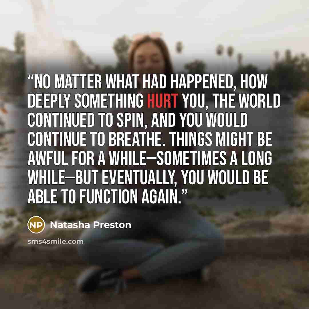 “No matter what had happened, how deeply something hurt you, the world continued to spin, and you would continue to breathe. Things might be awful for a while—sometimes a long while—but eventually, you would be able to function again.” quote by Natasha Preston