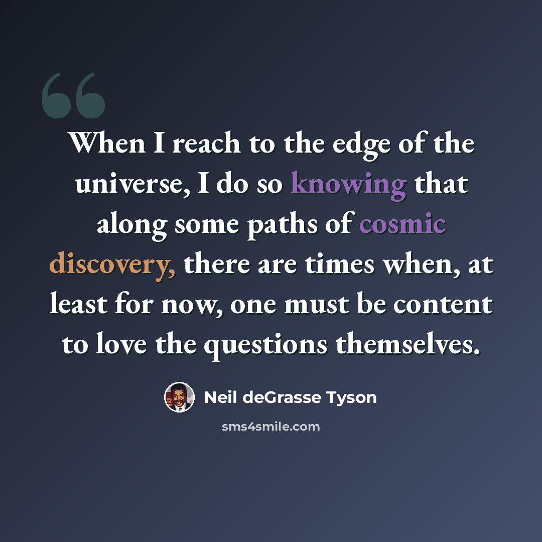 “When I reach to the edge of the universe, I do so knowing that along some paths of cosmic discovery, there are times when, at least for now, one must be content to love the questions themselves.” quote by Neil deGrasse Tyson