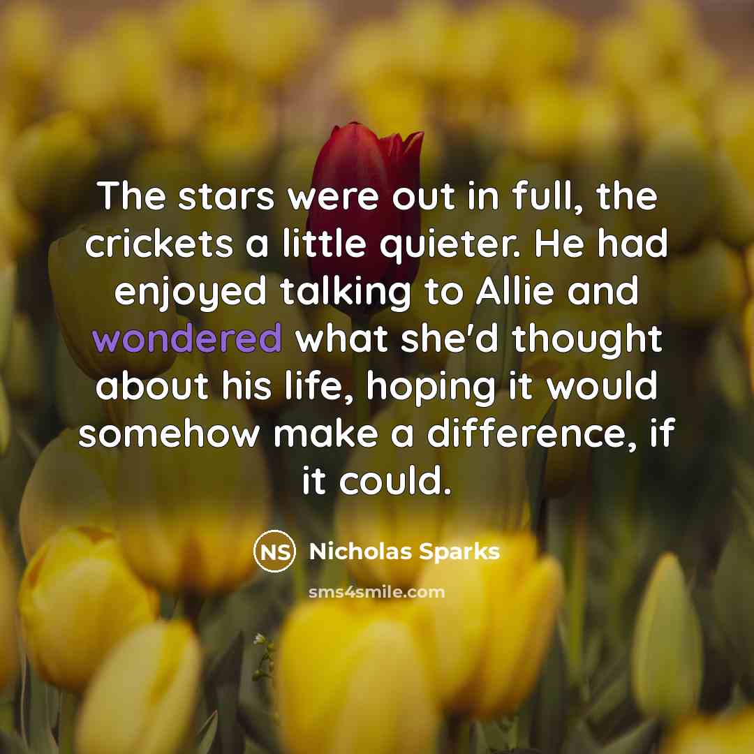 “The stars were out in full, the crickets a little quieter. He had enjoyed talking to Allie and wondered what she'd thought about his life, hoping it would somehow make a difference, if it could.” quote by Nicholas Sparks