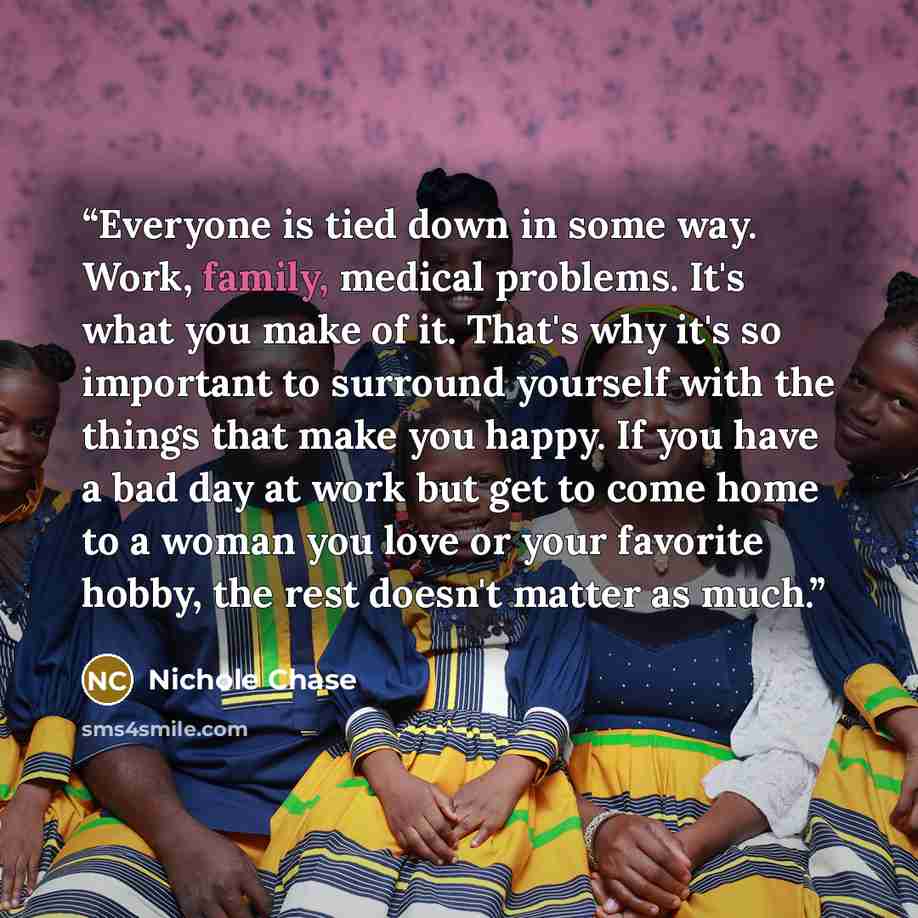 “Everyone is tied down in some way. Work, family, medical problems. It's what you make of it. That's why it's so important to surround yourself with the things that make you happy. If you have a bad day at work but get to come home to a woman you love or your favorite hobby, the rest doesn't matter…” quote by Nichole Chase