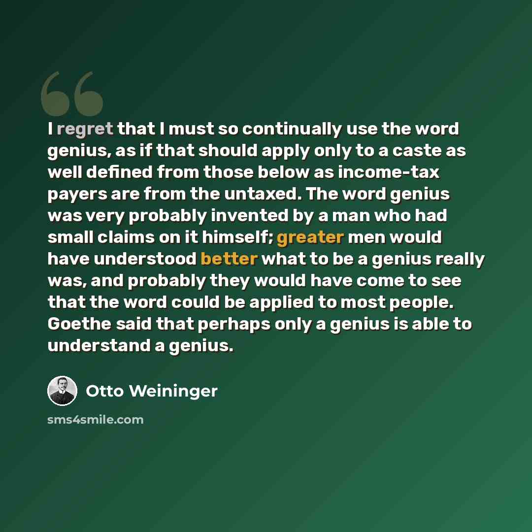 “I regret that I must so continually use the word genius, as if that should apply only to a caste as well defined from those below as income-tax payers are from the untaxed. The word genius was very probably invented by a man who had small claims on it himself; greater men would have understood…” quote by Otto Weininger