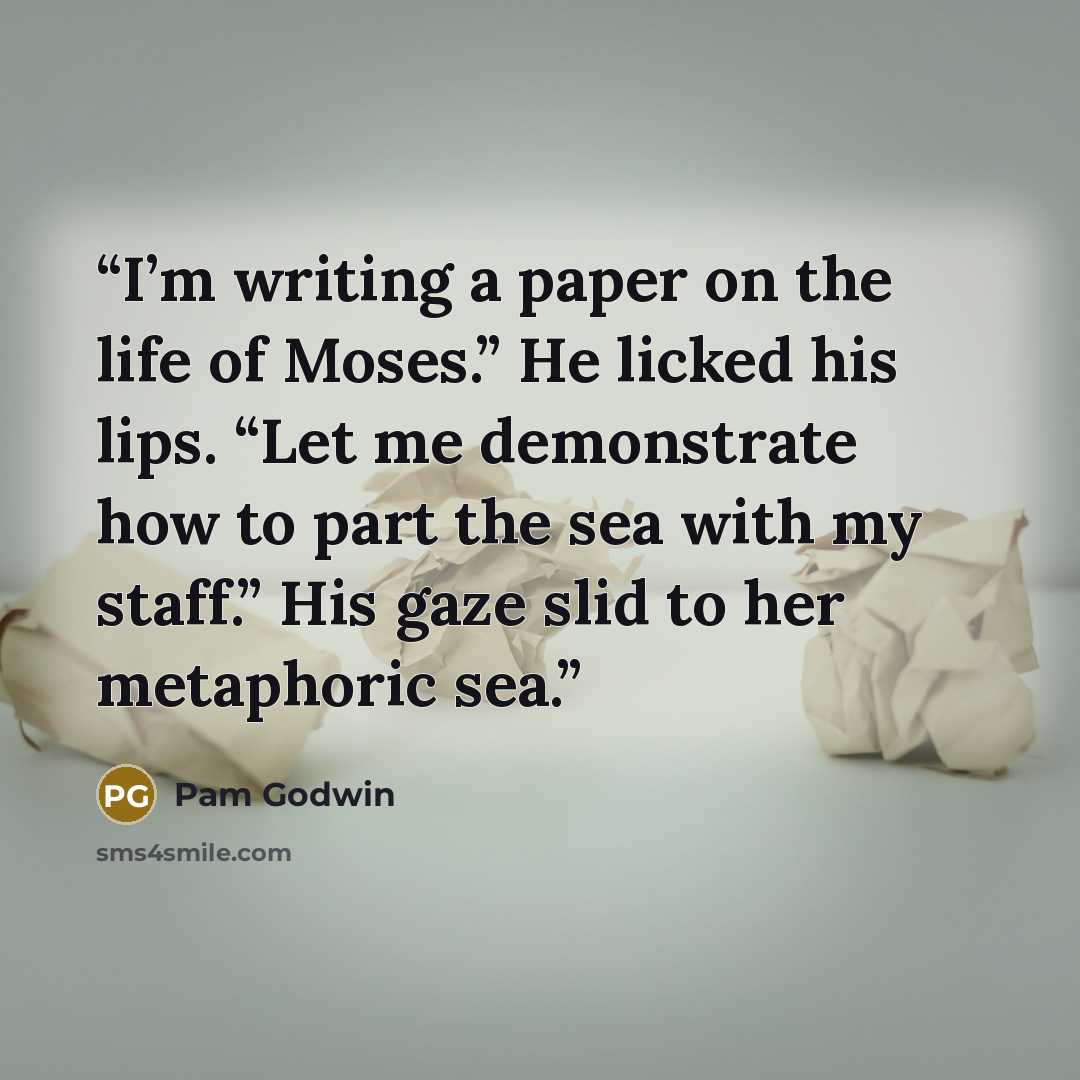 “I’m writing a paper on the life of Moses.” He licked his lips. “Let me demonstrate how to part the sea with my staff.” His gaze slid to her metaphoric sea.” quote by Pam Godwin