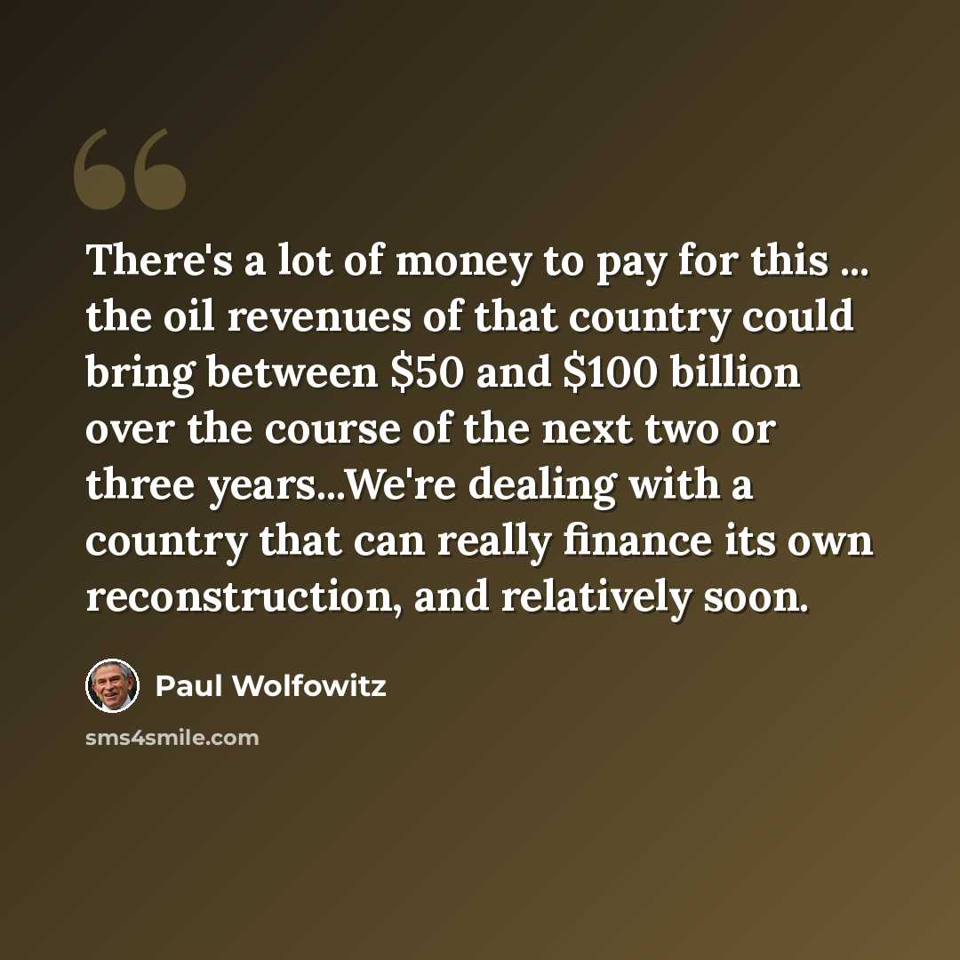 “There's a lot of money to pay for this ... the oil revenues of that country could bring between $50 and $100 billion over the course of the next two or three years...We're dealing with a country that can really finance its own reconstruction, and relatively soon.” quote by Paul Wolfowitz