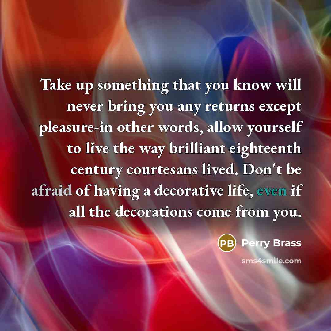 “Take up something that you know will never bring you any returns except pleasure-in other words, allow yourself to live the way brilliant eighteenth century courtesans lived. Don't be afraid of having a decorative life, even if all the decorations come from you.” quote by Perry Brass