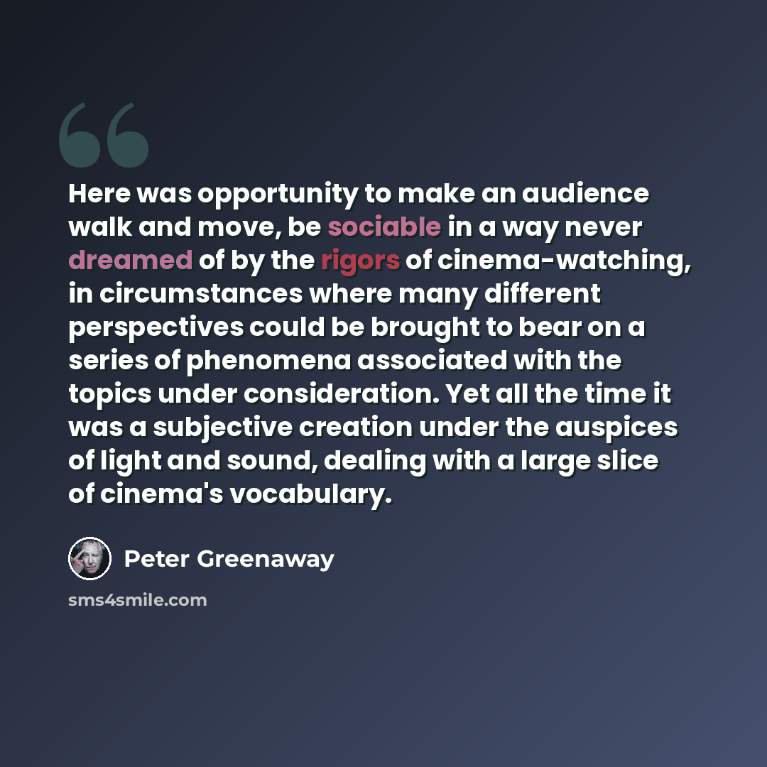 “Here was opportunity to make an audience walk and move, be sociable in a way never dreamed of by the rigors of cinema-watching, in circumstances where many different perspectives could be brought to bear on a series of phenomena associated with the topics under consideration. Yet all the time it…” quote by Peter Greenaway