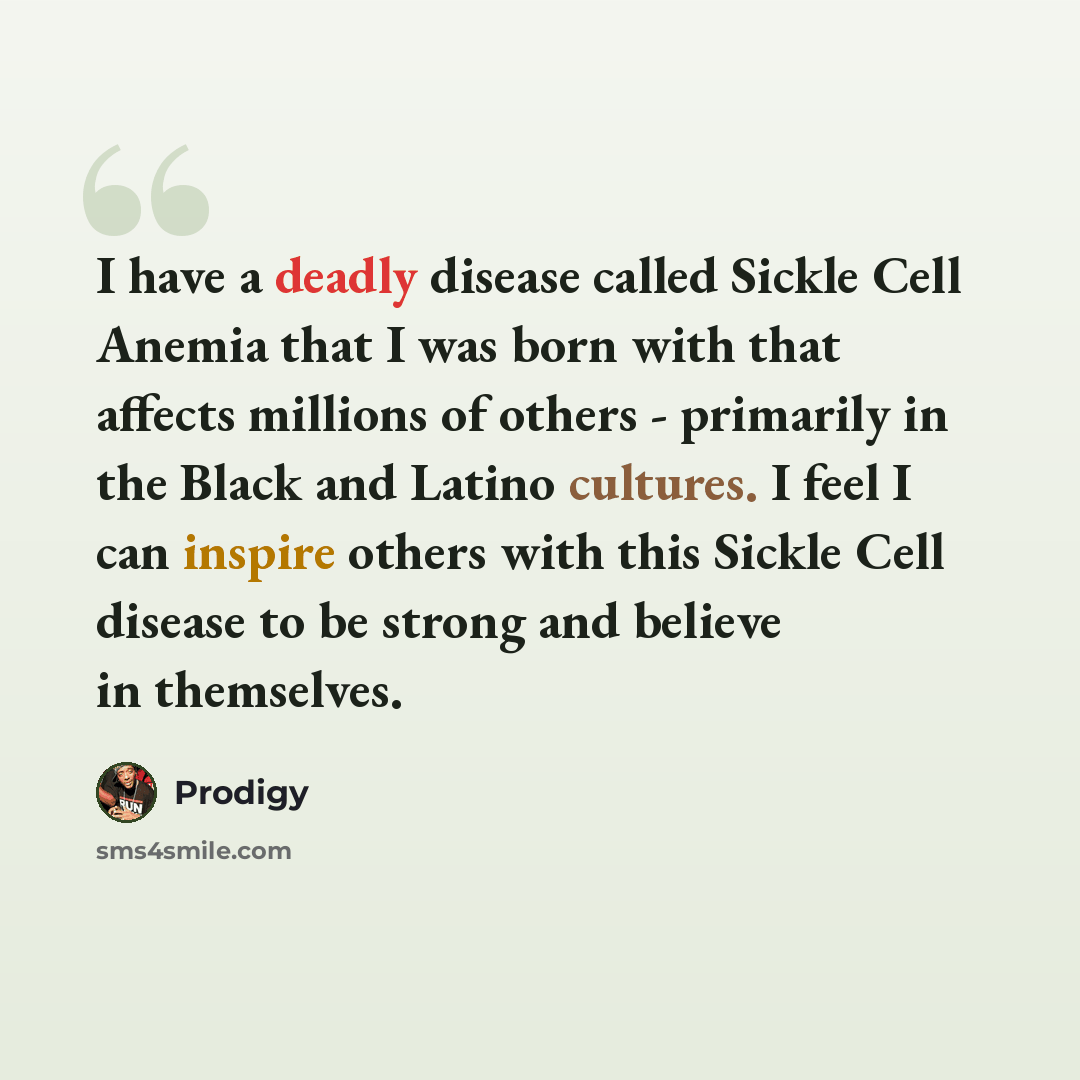 “I have a deadly disease called Sickle Cell Anemia that I was born with that affects millions of others - primarily in the Black and Latino cultures. I feel I can inspire others with this Sickle Cell disease to be strong and believe in themselves.” quote by Prodigy