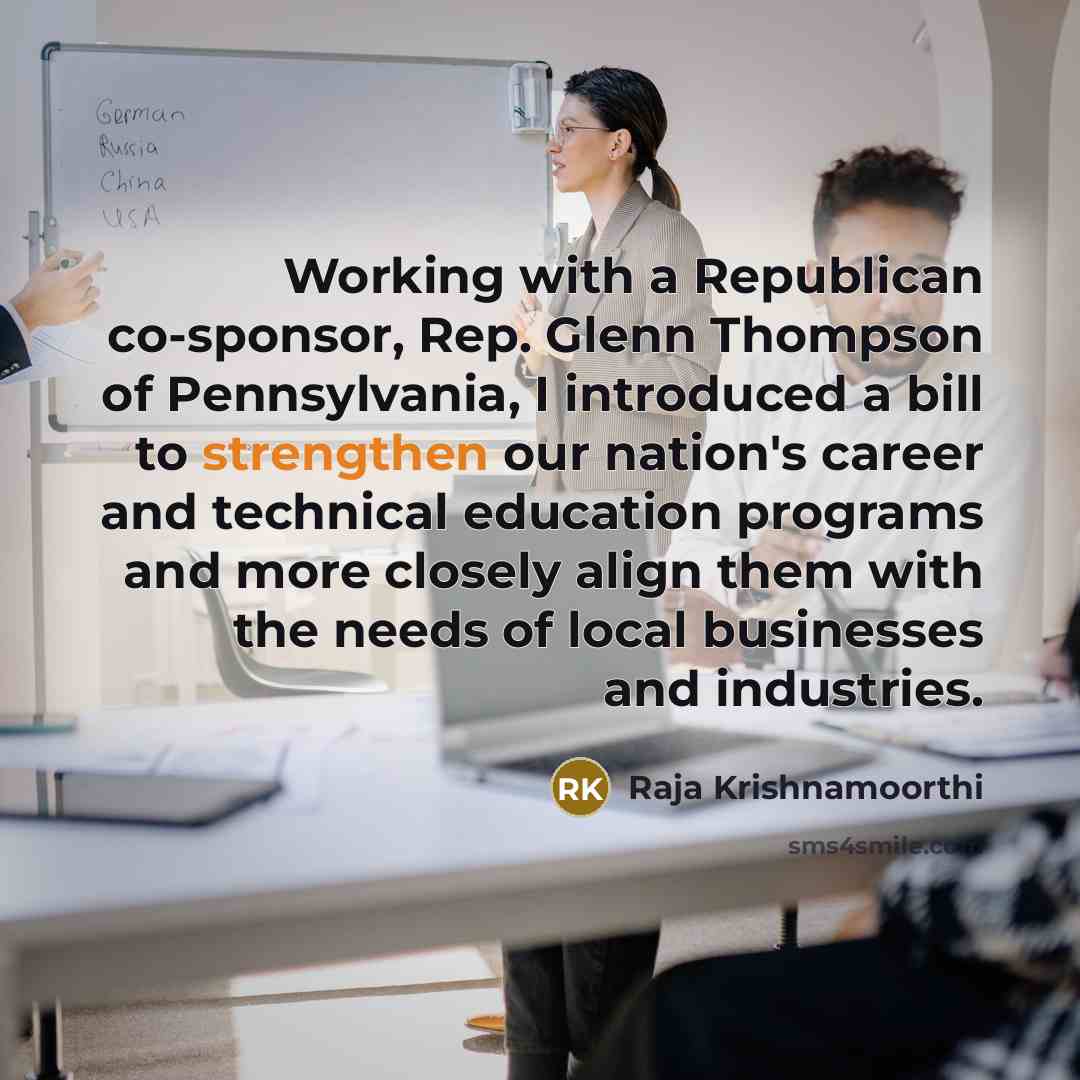 “Working with a Republican co-sponsor, Rep. Glenn Thompson of Pennsylvania, I introduced a bill to strengthen our nation's career and technical education programs and more closely align them with the needs of local businesses and industries.” quote by Raja Krishnamoorthi