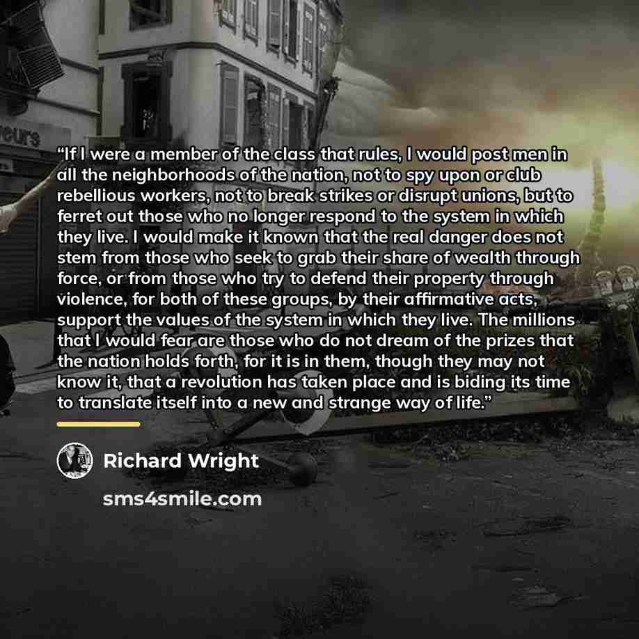 “If I were a member of the class that rules, I would post men in all the neighborhoods of the nation, not to spy upon or club rebellious workers, not to break strikes or disrupt unions, but to ferret out those who no longer respond to the system in which they live. I would make it known that the…” quote by Richard Wright