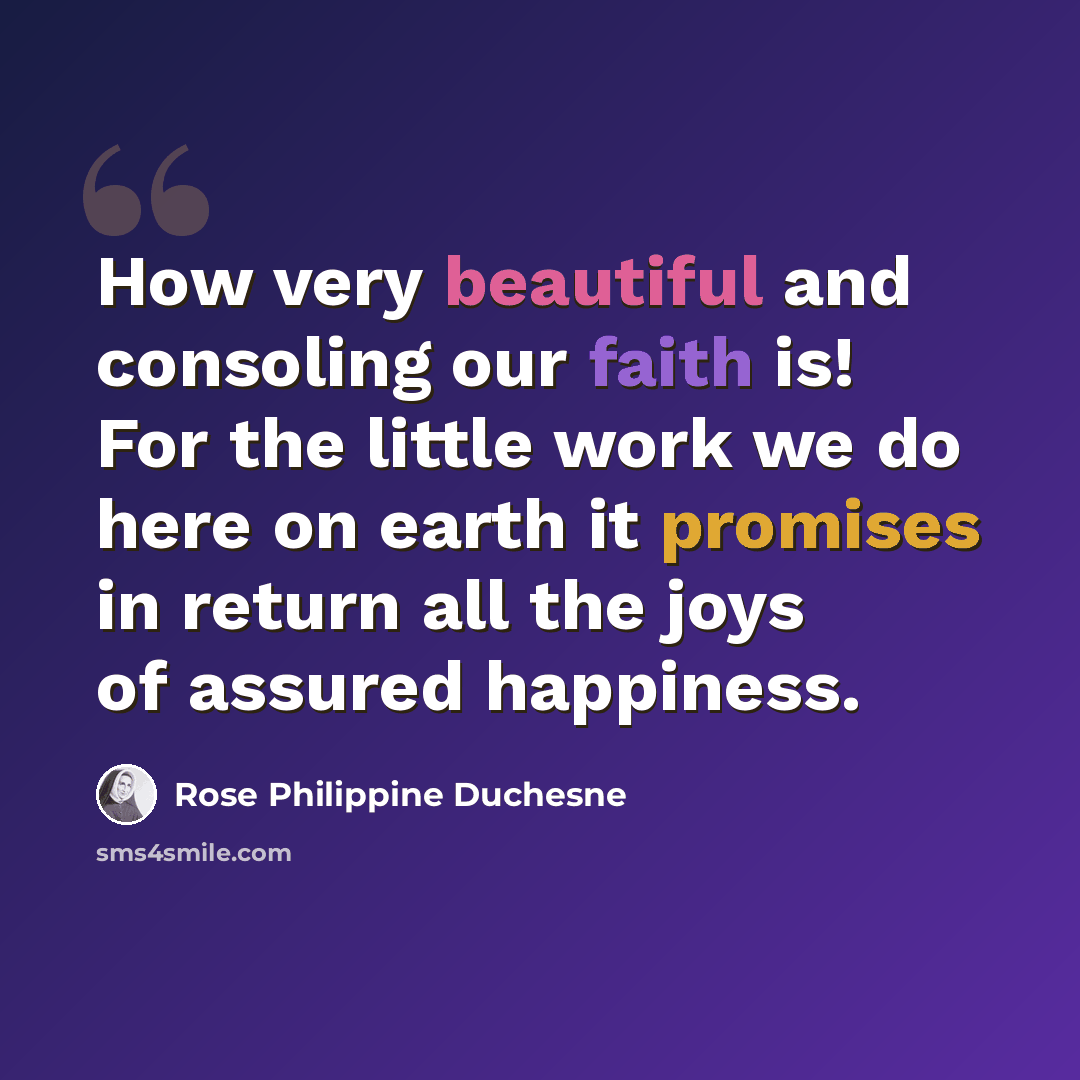 “How very beautiful and consoling our faith is! For the little work we do here on earth it promises in return all the joys of assured happiness.” quote by Rose Philippine Duchesne