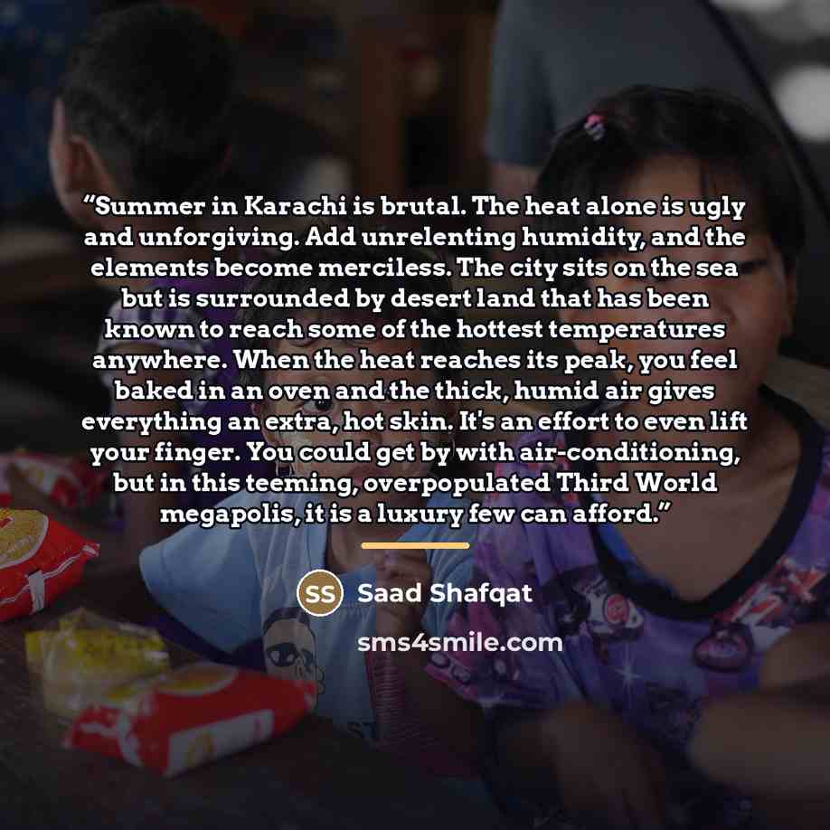 “Summer in Karachi is brutal. The heat alone is ugly and unforgiving. Add unrelenting humidity, and the elements become merciless. The city sits on the sea but is surrounded by desert land that has been known to reach some of the hottest temperatures anywhere. When the heat reaches its peak, you…” quote by Saad Shafqat