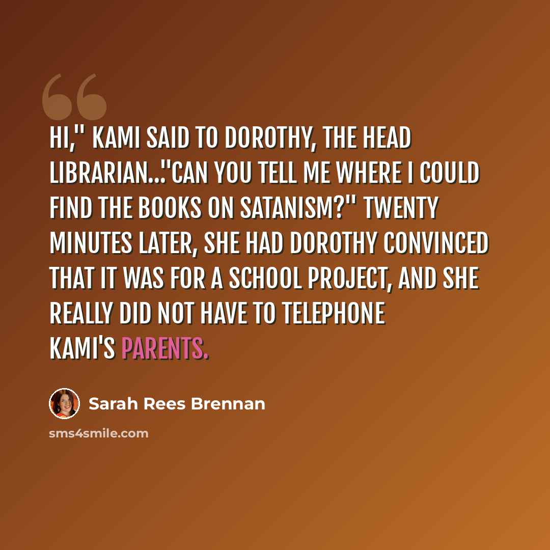 “Hi," Kami said to Dorothy, the head librarian…"Can you tell me where I could find the books on Satanism?" Twenty minutes later, she had Dorothy convinced that it was for a school project, and she really did not have to telephone Kami's parents.” quote by Sarah Rees Brennan