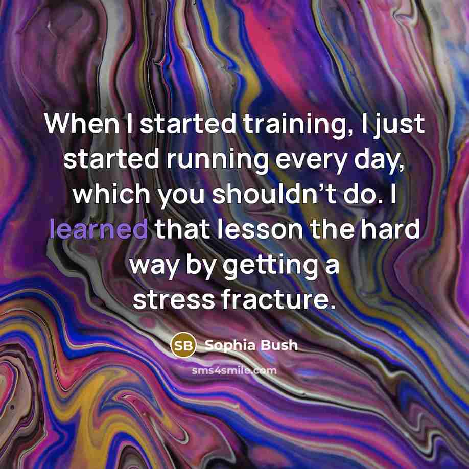“When I started training, I just started running every day, which you shouldn't do. I learned that lesson the hard way by getting a stress fracture.” quote by Sophia Bush