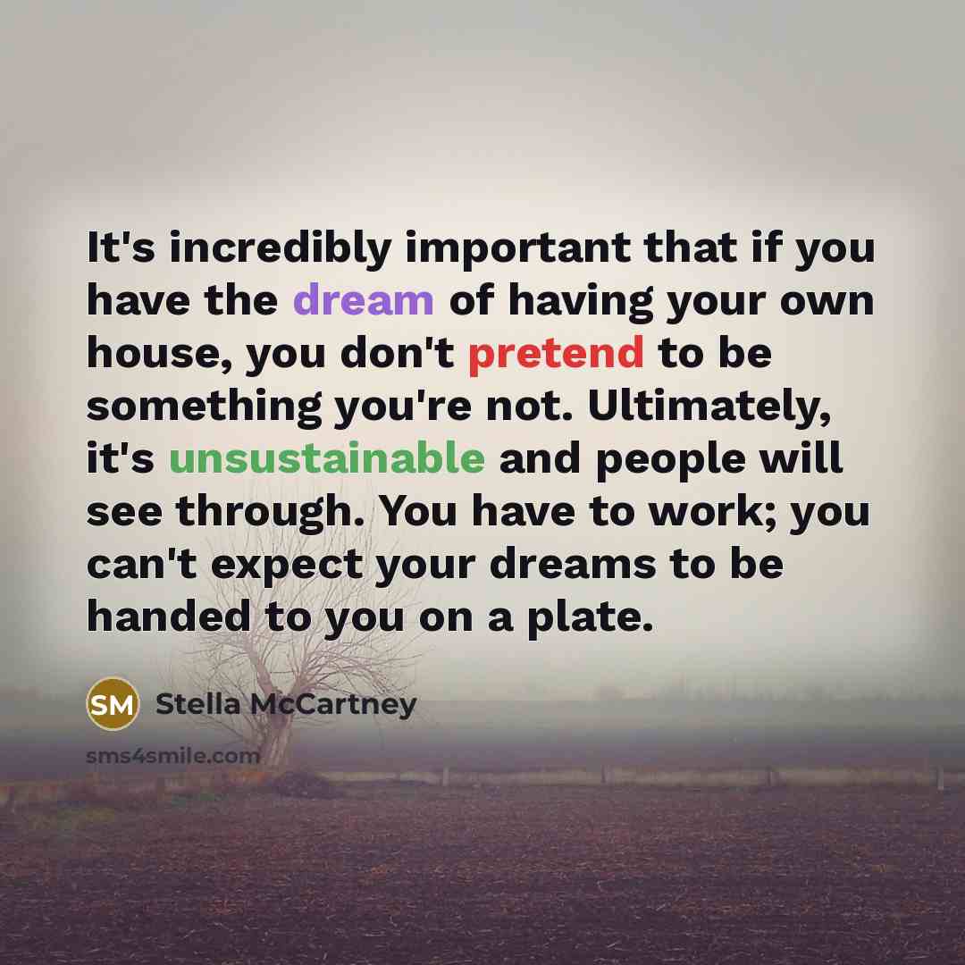 “It's incredibly important that if you have the dream of having your own house, you don't pretend to be something you're not. Ultimately, it's unsustainable and people will see through. You have to work; you can't expect your dreams to be handed to you on a plate.” quote by Stella McCartney