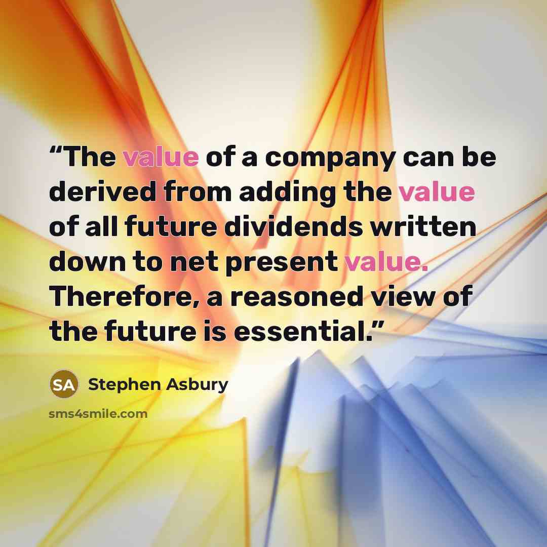 “The value of a company can be derived from adding the value of all future dividends written down to net present value. Therefore, a reasoned view of the future is essential.” quote by Stephen Asbury