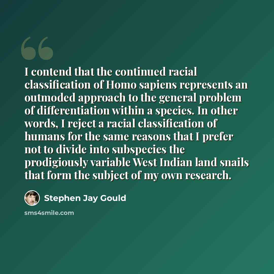“I contend that the continued racial classification of Homo sapiens represents an outmoded approach to the general problem of differentiation within a species. In other words, I reject a racial classification of humans for the same reasons that I prefer not to divide into subspecies the…” quote by Stephen Jay Gould