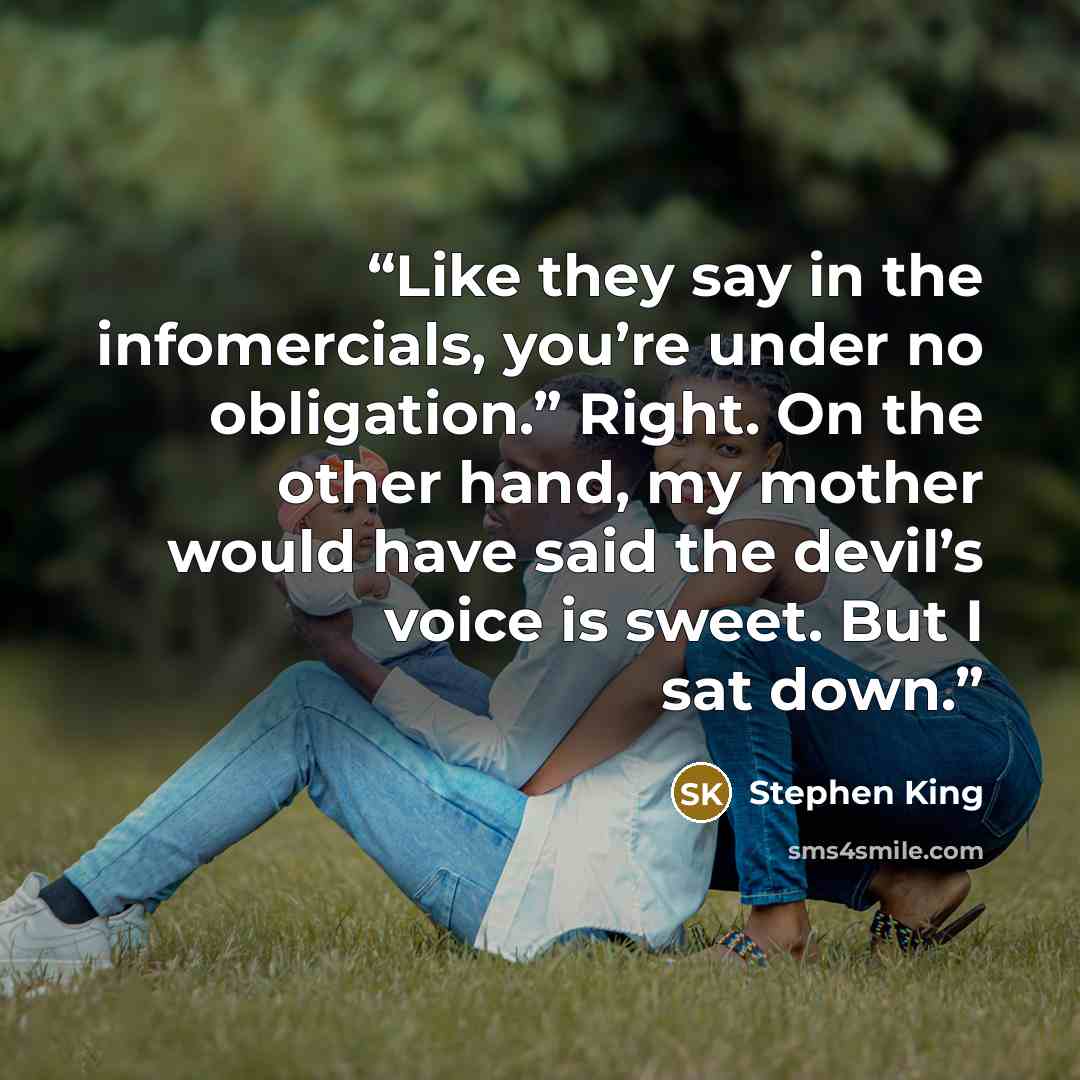 “Like they say in the infomercials, you’re under no obligation.” Right. On the other hand, my mother would have said the devil’s voice is sweet. But I sat down.” quote by Stephen King