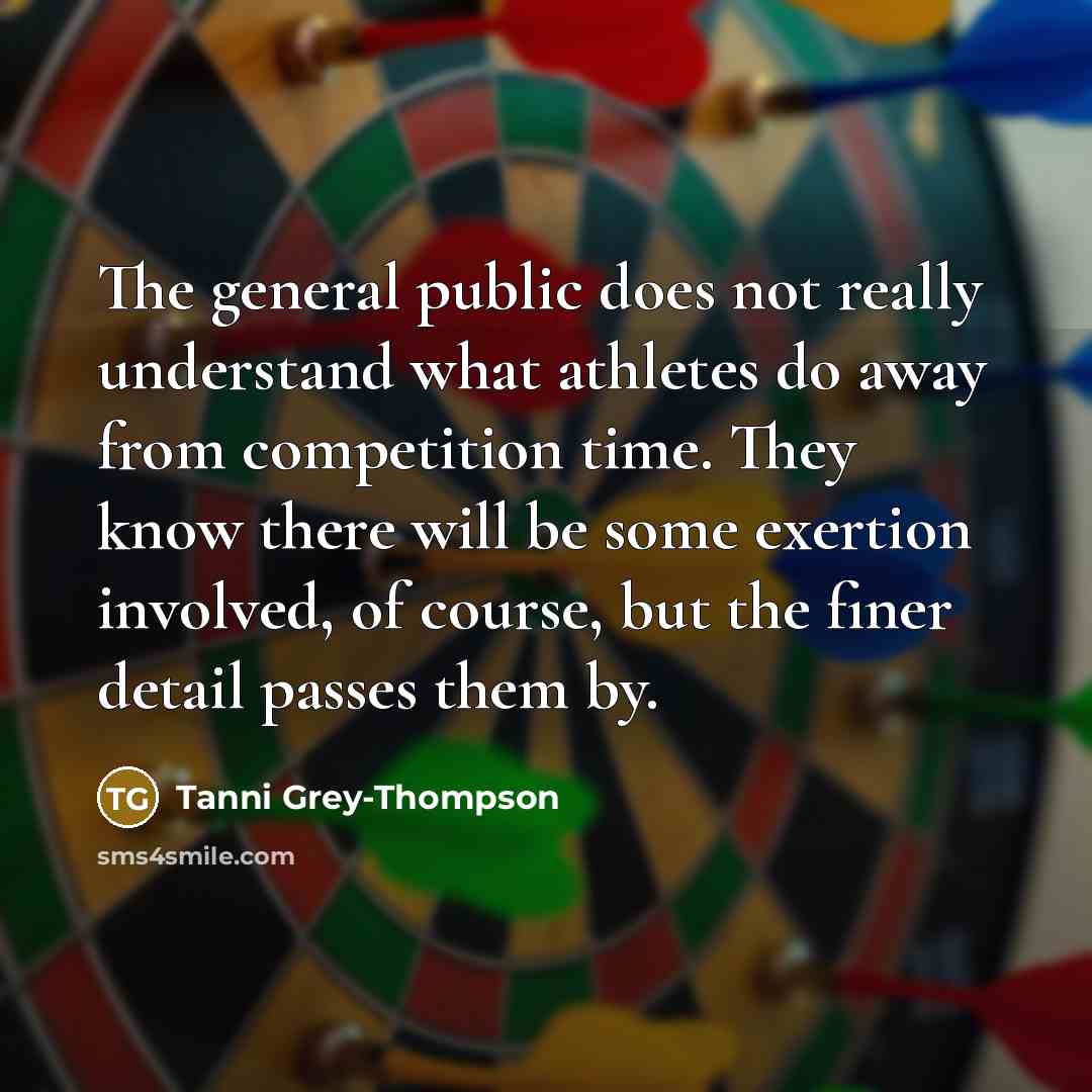 “The general public does not really understand what athletes do away from competition time. They know there will be some exertion involved, of course, but the finer detail passes them by.” quote by Tanni Grey-Thompson