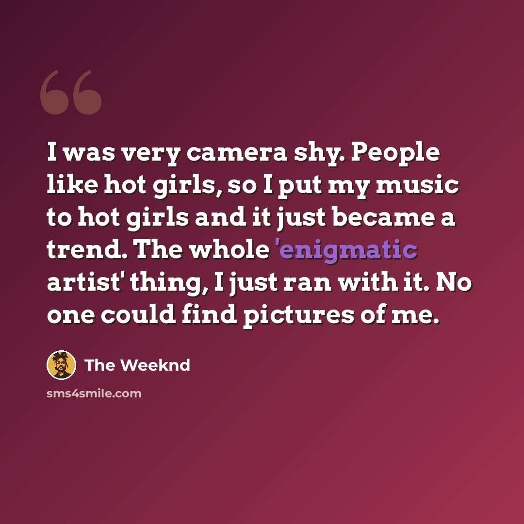 “I was very camera shy. People like hot girls, so I put my music to hot girls and it just became a trend. The whole 'enigmatic artist' thing, I just ran with it. No one could find pictures of me.” quote by The Weeknd
