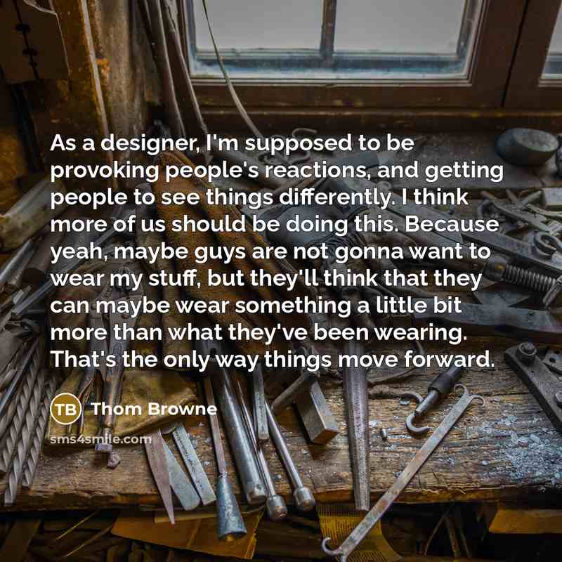 “As a designer, I'm supposed to be provoking people's reactions, and getting people to see things differently. I think more of us should be doing this. Because yeah, maybe guys are not gonna want to wear my stuff, but they'll think that they can maybe wear something a little bit more than what…” quote by Thom Browne