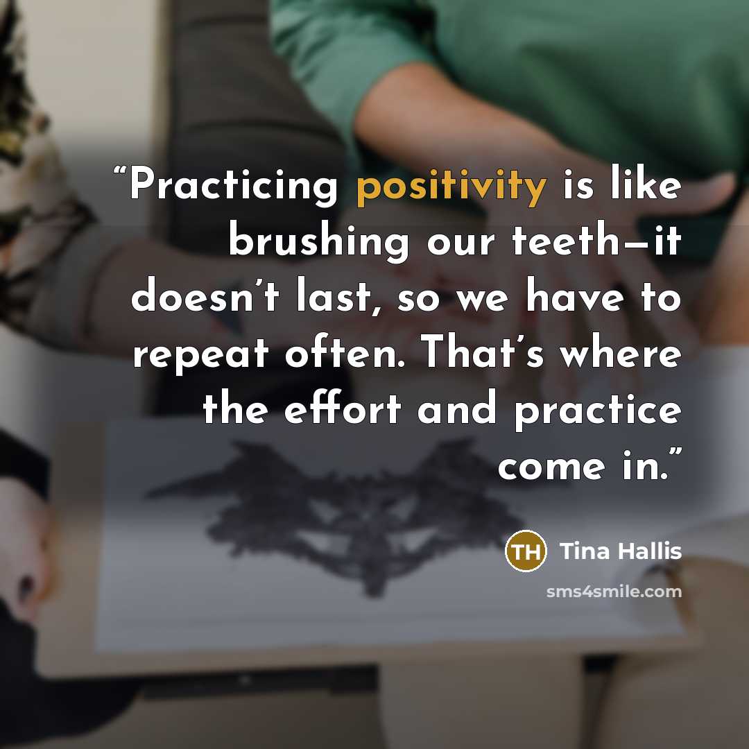 “Practicing positivity is like brushing our teeth—it doesn’t last, so we have to repeat often. That’s where the effort and practice come in.” quote by Tina Hallis