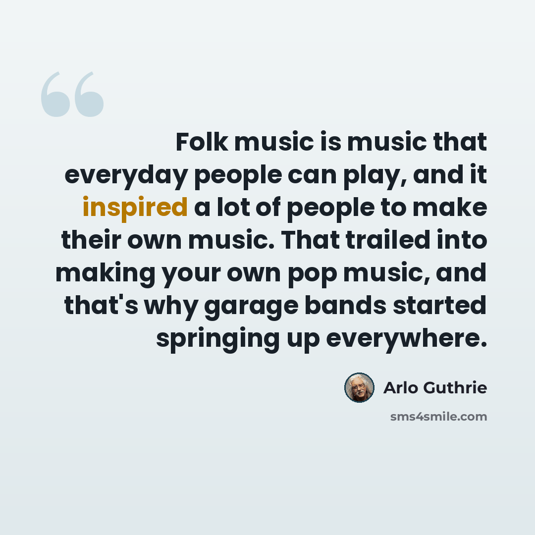“Folk music is music that everyday people can play, and it inspired a lot of people to make their own music. That trailed into making your own pop music, and that's why garage bands started springing up everywhere.” quote by Arlo Guthrie