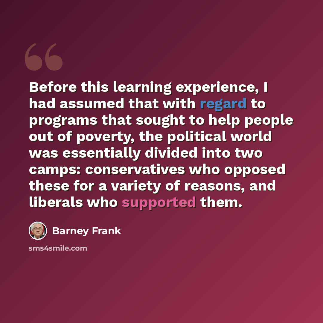“Before this learning experience, I had assumed that with regard to programs that sought to help people out of poverty, the political world was essentially divided into two camps: conservatives who opposed these for a variety of reasons, and liberals who supported them.” quote by Barney Frank
