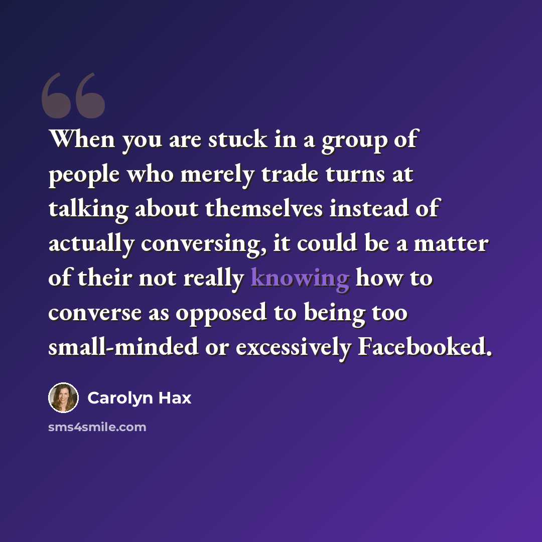 “When you are stuck in a group of people who merely trade turns at talking about themselves instead of actually conversing, it could be a matter of their not really knowing how to converse as opposed to being too small-minded or excessively Facebooked.” quote by Carolyn Hax