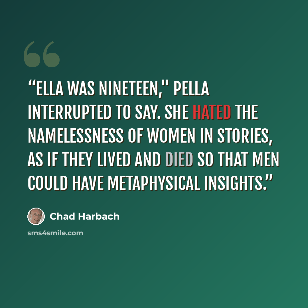 “Ella was nineteen," Pella interrupted to say. She hated the namelessness of women in stories, as if they lived and died so that men could have metaphysical insights.” quote by Chad Harbach