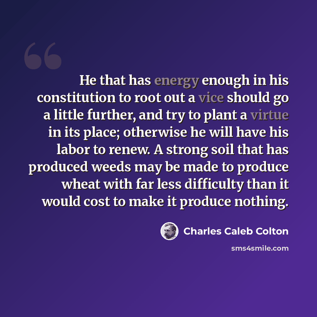 “He that has energy enough in his constitution to root out a vice should go a little further, and try to plant a virtue in its place; otherwise he will have his labor to renew. A strong soil that has produced weeds may be made to produce wheat with far less difficulty than it would cost to make it…” quote by Charles Caleb Colton