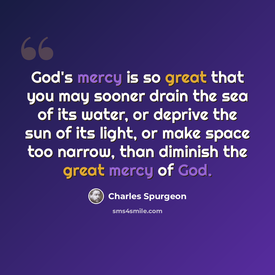 “God's mercy is so great that you may sooner drain the sea of its water, or deprive the sun of its light, or make space too narrow, than diminish the great mercy of God.” quote by Charles Spurgeon
