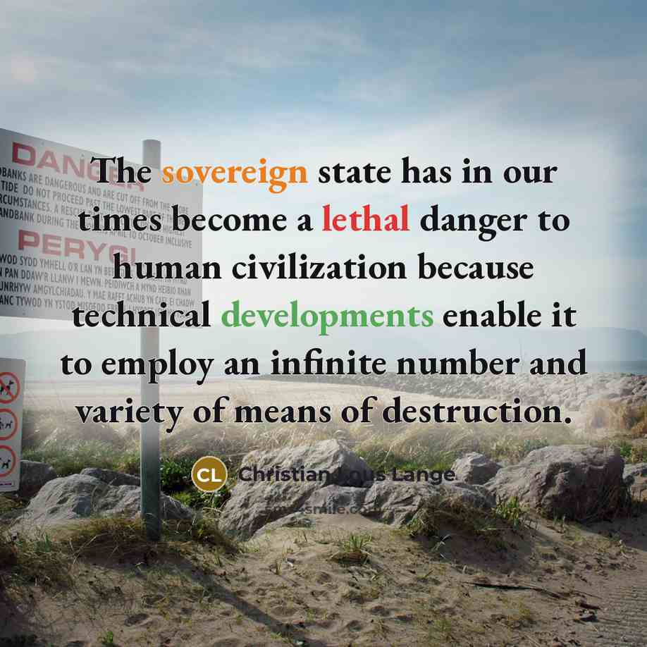 “The sovereign state has in our times become a lethal danger to human civilization because technical developments enable it to employ an infinite number and variety of means of destruction.” quote by Christian Lous Lange