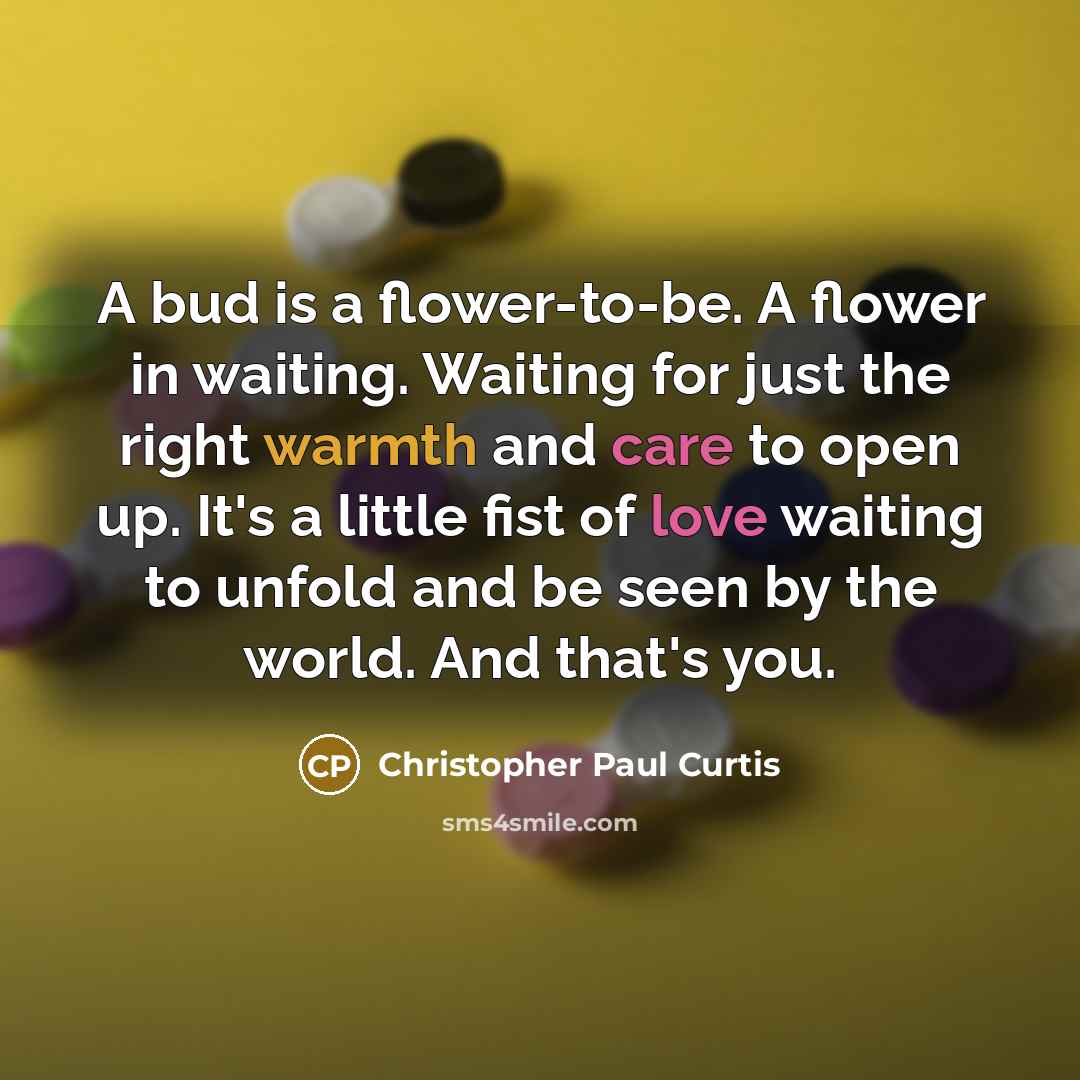 “A bud is a flower-to-be. A flower in waiting. Waiting for just the right warmth and care to open up. It's a little fist of love waiting to unfold and be seen by the world. And that's you.” quote by Christopher Paul Curtis