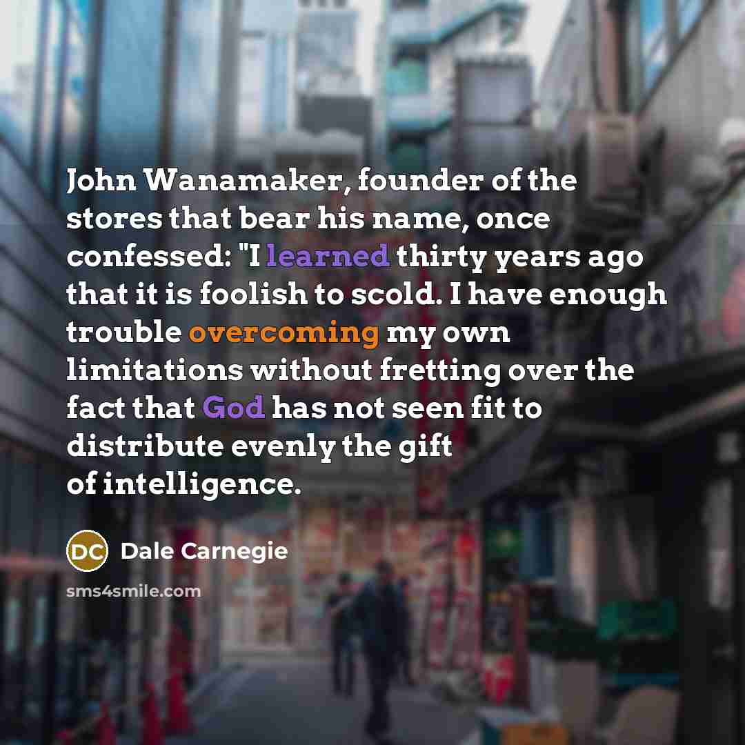 “John Wanamaker, founder of the stores that bear his name, once confessed: "I learned thirty years ago that it is foolish to scold. I have enough trouble overcoming my own limitations without fretting over the fact that God has not seen fit to distribute evenly the gift of intelligence.” quote by Dale Carnegie