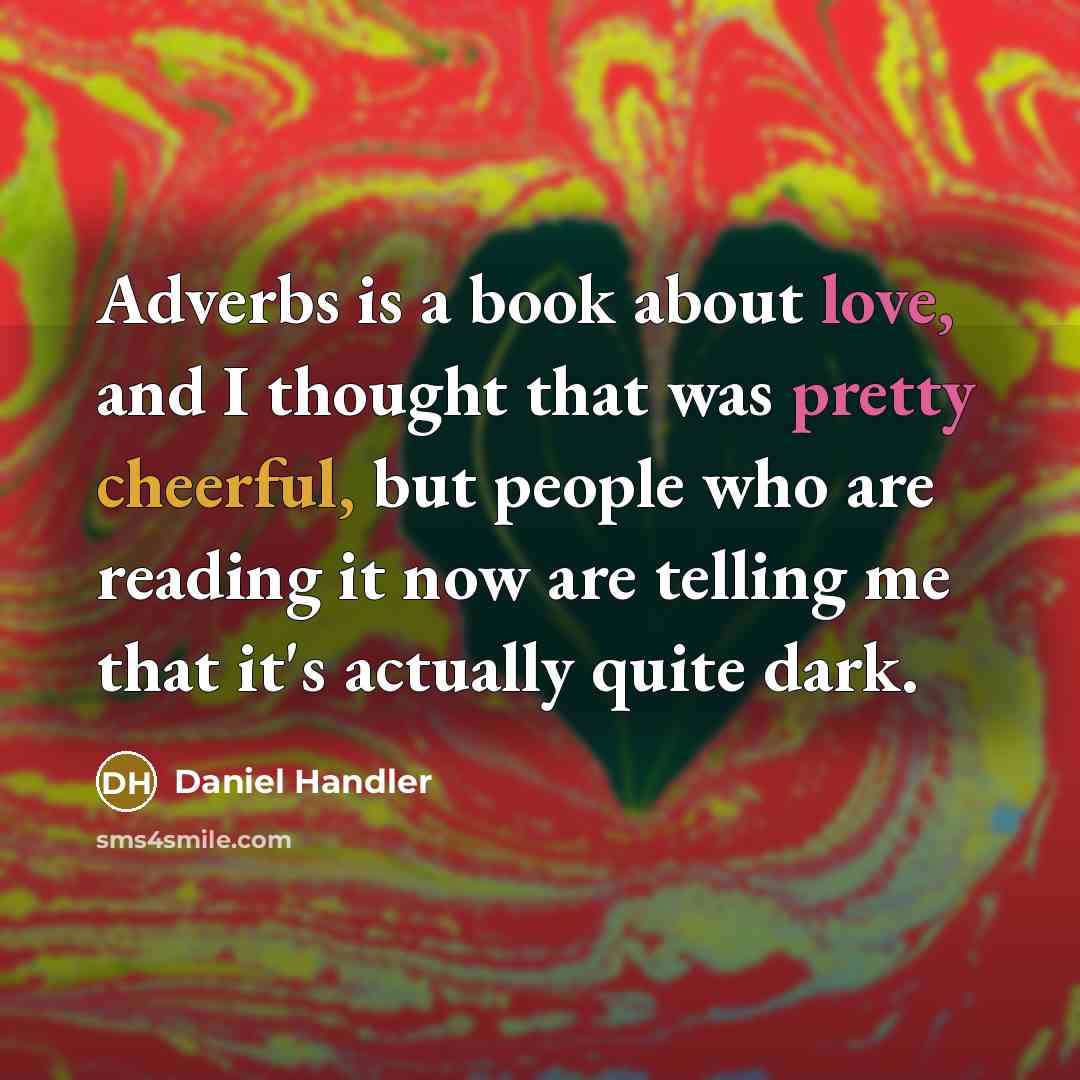 “Adverbs is a book about love, and I thought that was pretty cheerful, but people who are reading it now are telling me that it's actually quite dark.” quote by Daniel Handler