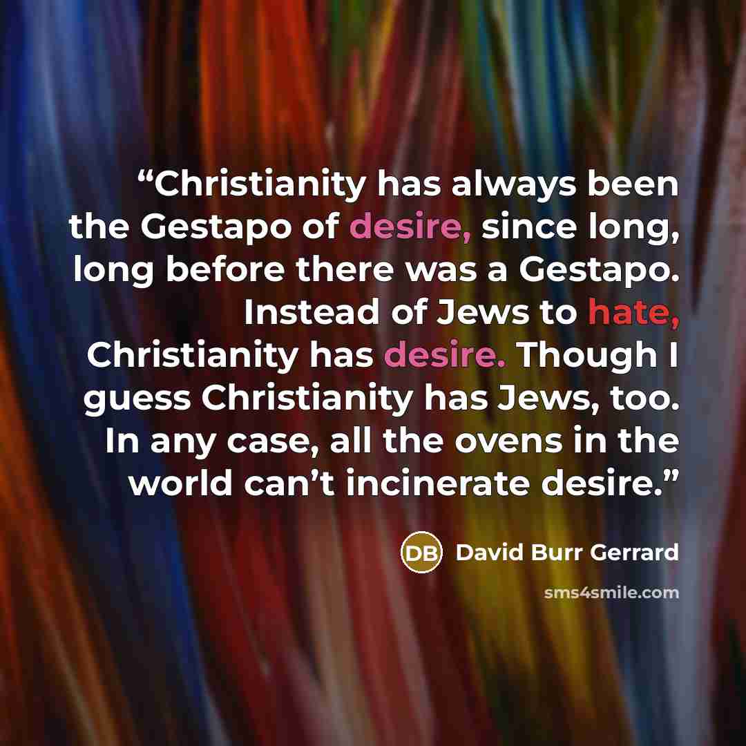 “Christianity has always been the Gestapo of desire, since long, long before there was a Gestapo. Instead of Jews to hate, Christianity has desire. Though I guess Christianity has Jews, too. In any case, all the ovens in the world can’t incinerate desire.” quote by David Burr Gerrard