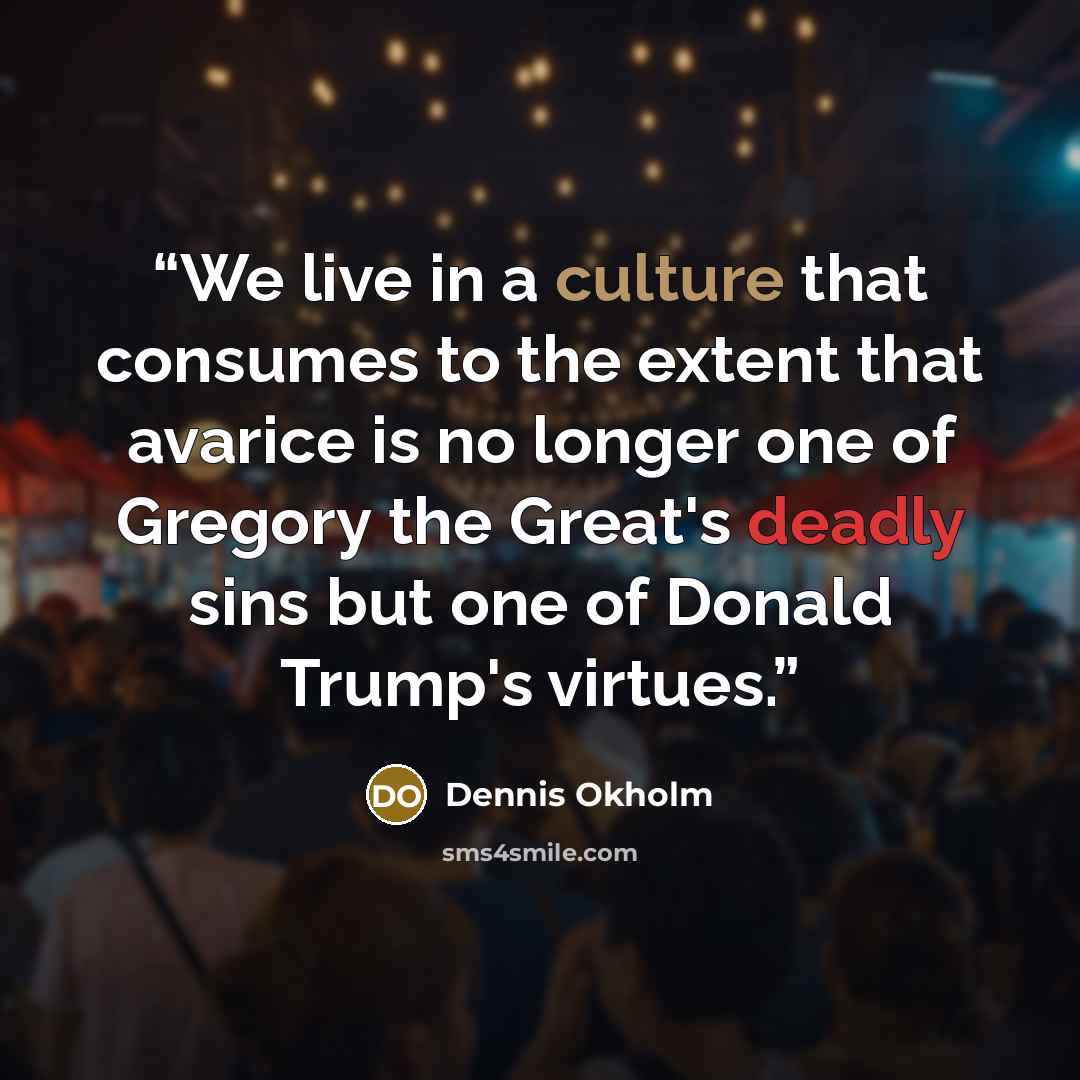 “We live in a culture that consumes to the extent that avarice is no longer one of Gregory the Great's deadly sins but one of Donald Trump's virtues.” quote by Dennis Okholm